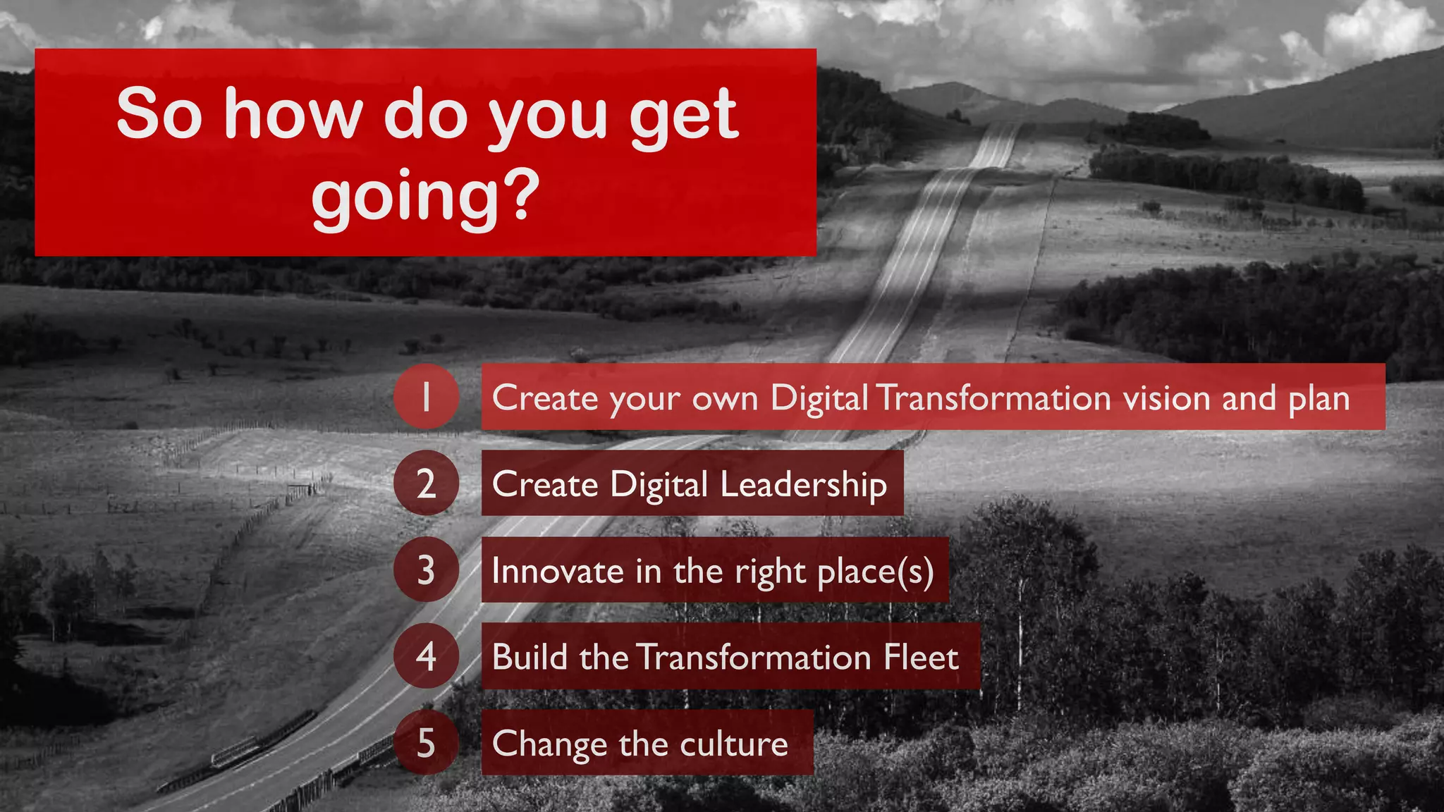 So how do you get 
going? 
Create your own Digital Transformation 1 vision and plan 
2 Create Digital Leadership 
3 Innovate in the right place(s) 
4 Build the Transformation Fleet 
5 Change the culture 
 