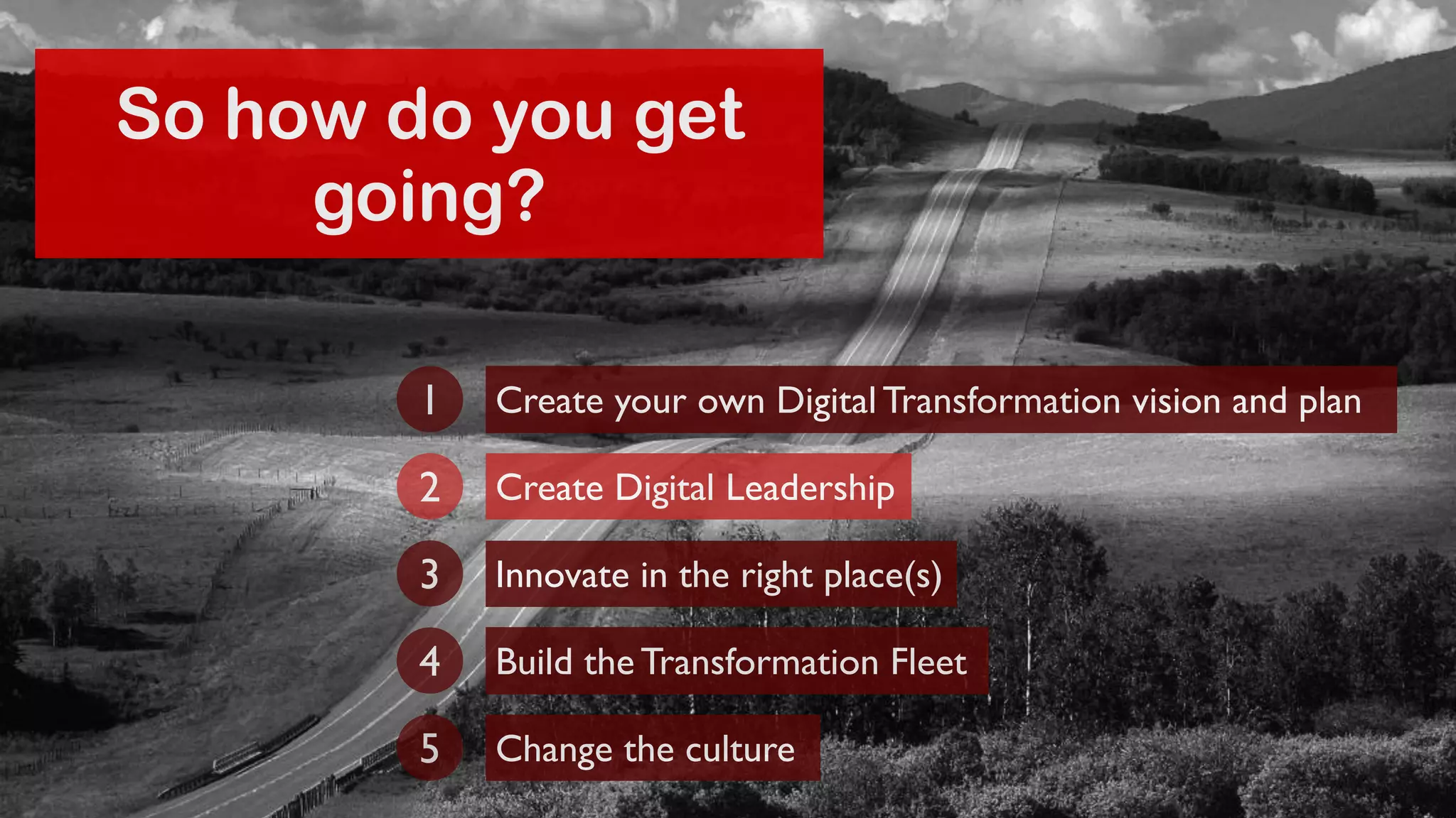 So how do you get 
going? 
Create your own Digital Transformation 1 vision and plan 
2 Create Digital Leadership 
3 Innovate in the right place(s) 
4 Build the Transformation Fleet 
5 Change the culture 
 