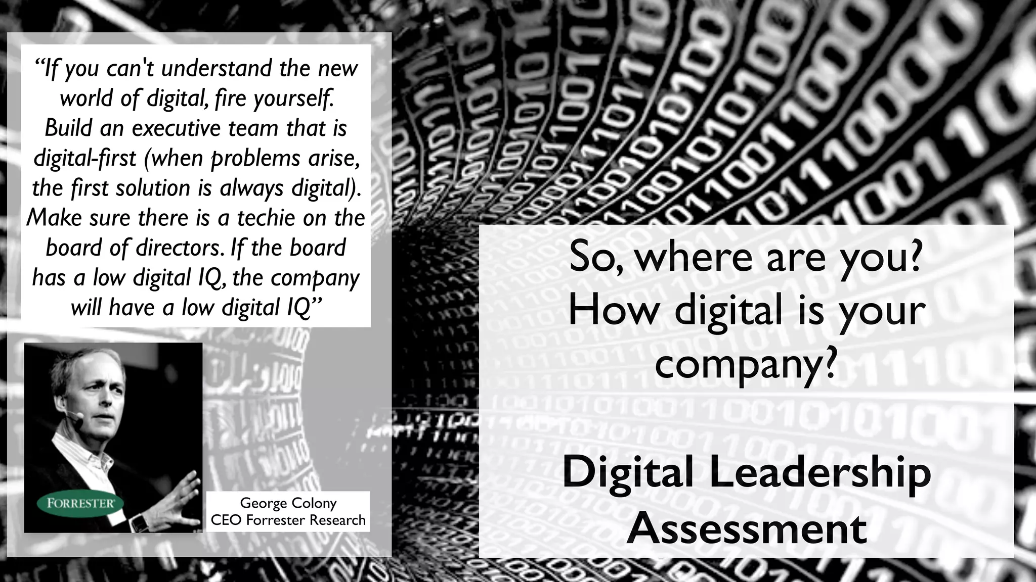 “If you can't understand the new 
world of digital, fire yourself. 
Build an executive team that is 
digital-first (when problems arise, 
the first solution is always digital). 
Make sure there is a techie on the 
board of directors. If the board 
has a low digital IQ, the company 
will have a low digital IQ” 
George Colony 
CEO Forrester Research 
So, where are you? 
How digital is your 
company? 
Digital Leadership 
Assessment 
 