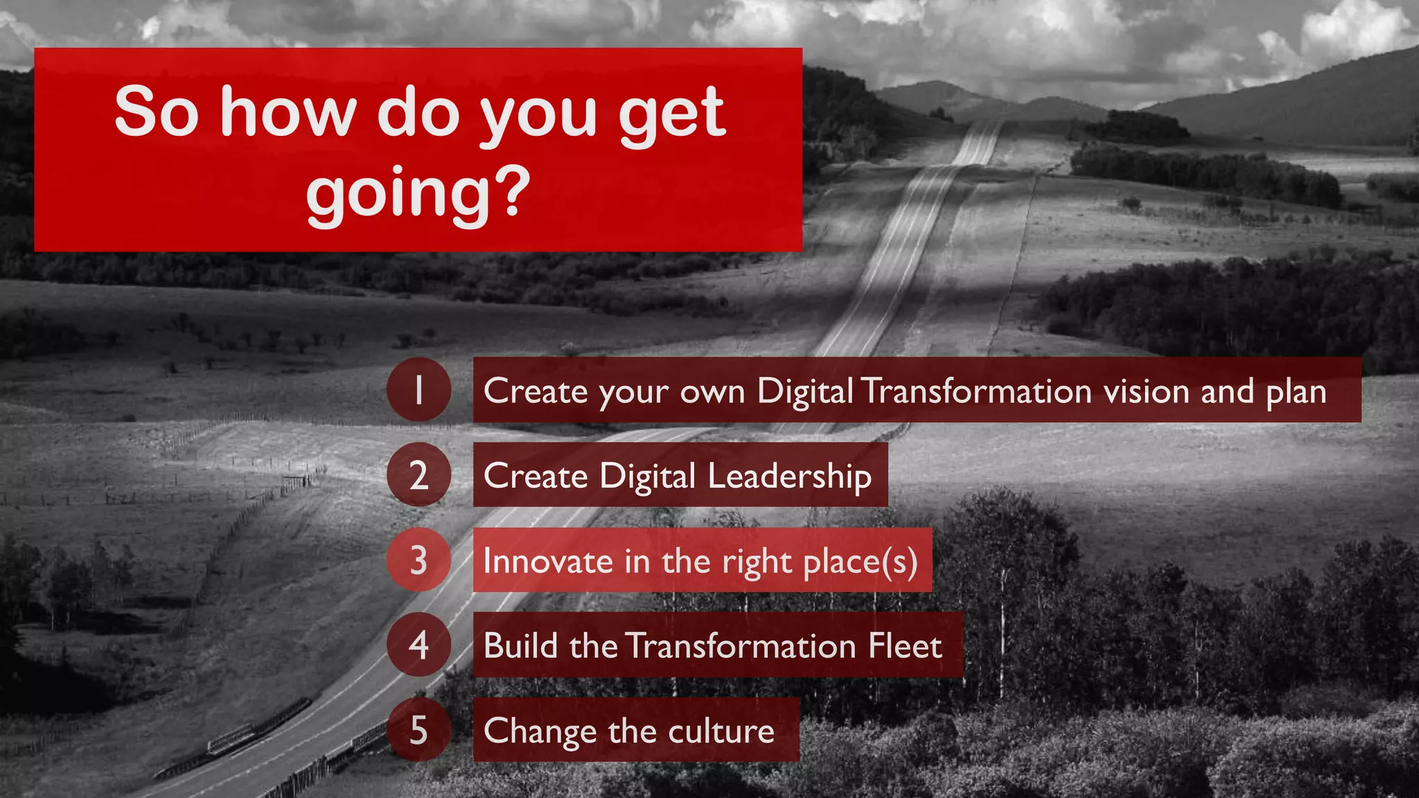 So how do you get 
going? 
Create your own Digital Transformation 1 vision and plan 
2 Create Digital Leadership 
3 Innovate in the right place(s) 
4 Build the Transformation Fleet 
5 Change the culture 
 