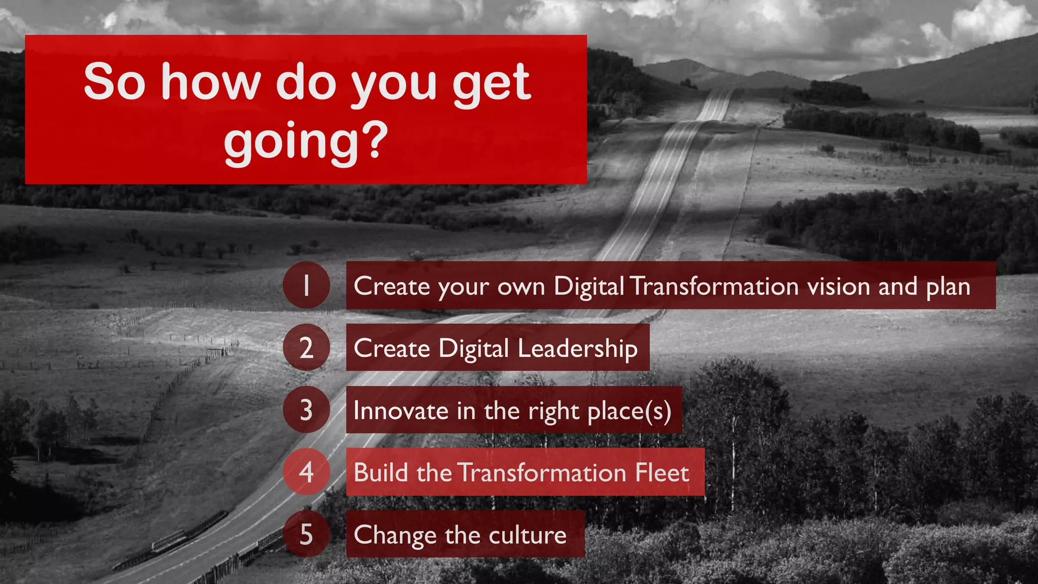 So how do you get 
going? 
Create your own Digital Transformation 1 vision and plan 
2 Create Digital Leadership 
3 Innovate in the right place(s) 
4 Build the Transformation Fleet 
5 Change the culture 
 