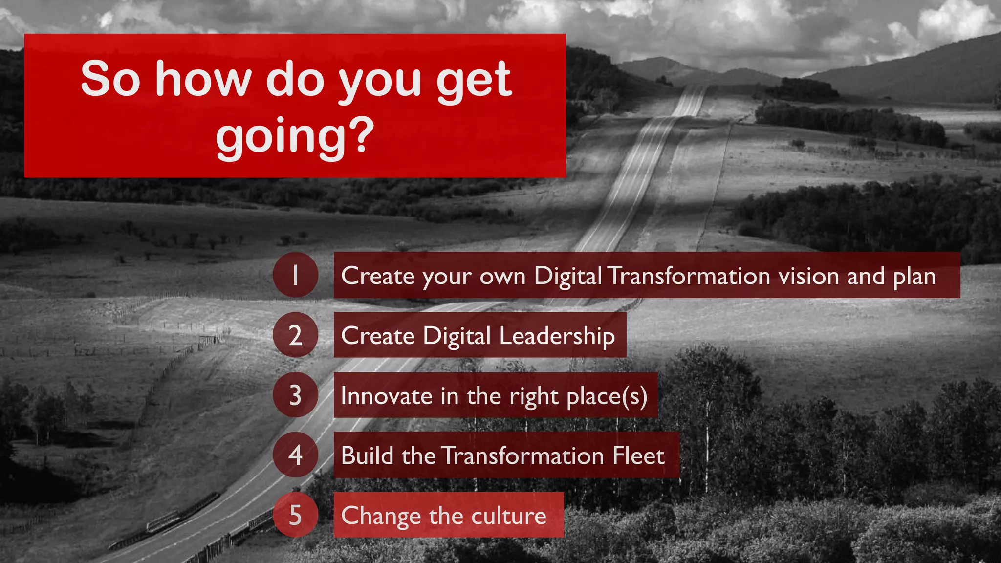 So how do you get 
going? 
Create your own Digital Transformation 1 vision and plan 
2 Create Digital Leadership 
3 Innovate in the right place(s) 
4 Build the Transformation Fleet 
5 Change the culture 
 