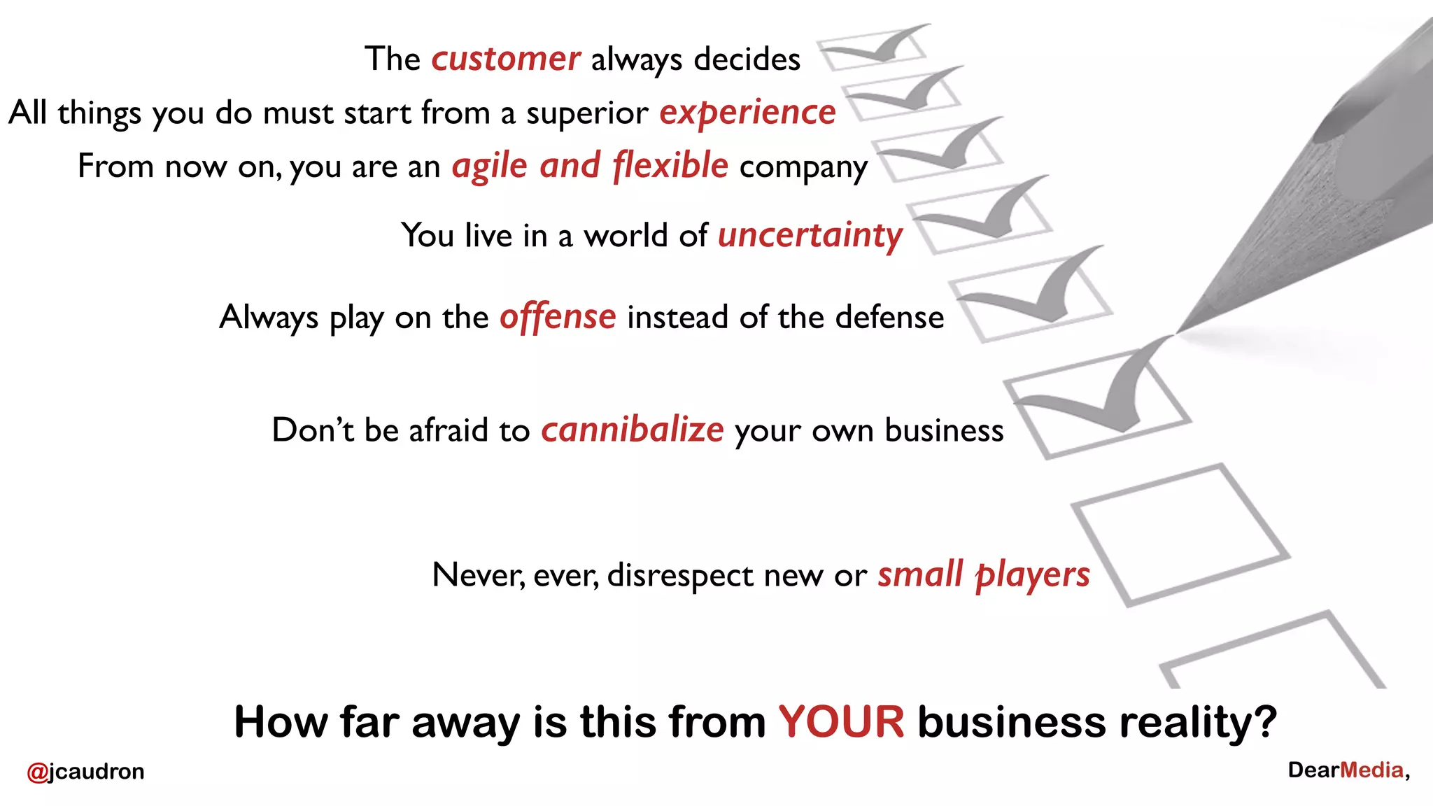 All things you do must start from a superior experience 
From now on, you are an agile and flexible company 
@jcaudron 
The customer always decides 
You live in a world of uncertainty 
Always play on the offense instead of the defense 
Don’t be afraid to cannibalize your own business 
Never, ever, disrespect new or small players 
How far away is this from YOUR business reality? 
 