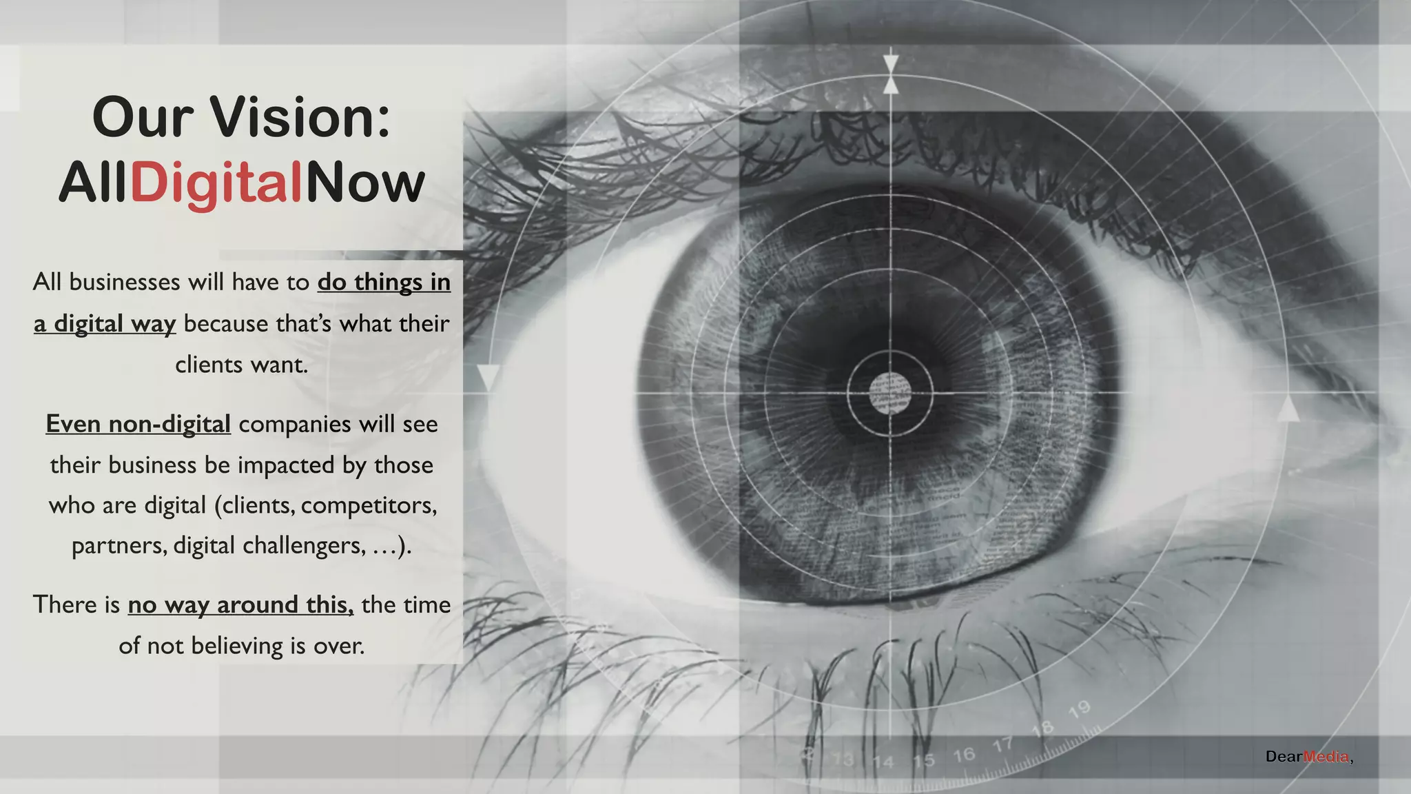 Our Vision: 
AllDigitalNow 
All businesses will have to do things in 
a digital way because that’s what their 
AllDigitalNow 
clients want. 
Even non-digital companies will see 
their business be impacted by those 
who are digital (clients, competitors, 
partners, digital challengers, …). 
There is no way around this, the time 
of not believing is over. 
 