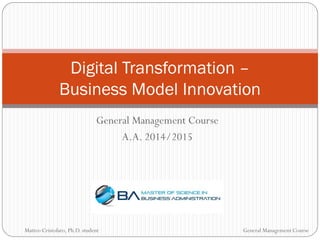 General Management Course
A.A. 2014/2015
Digital Transformation –
Business Model Innovation
Matteo Cristofaro, Ph.D. student General Management Course
 