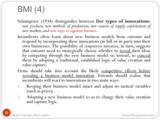 BMI (4)
10
Schumpeter (1934) distinguishes between five types of innovations:
new products, new methods of production, new sources of supply, exploitation of
new markets,and new ways to organize business.
Incumbents often learn about new business models from entrants and
respond by incorporating these innovations (in full or in part) into their
own businesses. The possibility of competitive imitation, in turn, suggests
that entrants need to strategically choose whether to reveal their ideas
by competing through the new business model or, instead, to conceal
them by adopting a traditional, established logic of value creation and
value capture.
Firms should take into account the likely competitive effects before
revealing a business model innovation. Entrants should realize that
incumbents will react to innovations in two main ways:
1. Keeping their business model intact and adjust its tactical variables
(such as price);
2. Adopting a new business model so as to change their value creation
and capture logic.
Matteo Cristofaro, Ph.D. student General Management Course
 