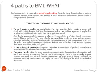 4 paths to BMI: WHAT
17
Any business model is essentially a set of key decisions that collectively determine how a business
earns its revenue, incurs its costs, and manages its risks, innovations to the model may be viewed as
changes to those decisions:
WHAT Mix of Products or Services Should You Offer?
 Focused business models are most effective when they appeal to distinct market segments with
clearly differentiated needs. So if your business currently serves multiple segments, it may be best
to subdivide into focused units rather than try to apply one model.
 Search for commonalities across products. Commonalities aren’t just shared components
among different products. They may also be the capabilities needed to serve various product,
customer, and market segments. Consequently, companies can add to their mix products or services
that reflect new applications of their capabilities. For instance, in the late 1990s Amazon expanded
from books into music, video, and games.
 Create a hedged portfolio. Companies can select an assortment of products or markets to
reduce the overall riskiness of the business model.
 Postpone the decision. In many industries companies make firm decisions about prices well
before they actually sell anything. This, of course, often exposes them to risk. It’s risky to price
airplane seats early, for instance, because demand on any given route is highly contingent on
economic and other conditions and can vary by the time of day, the day of the week, or the week of
the month.
Matteo Cristofaro, Ph.D. student General Management Course
 