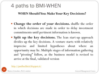 4 paths to BMI-WHEN
18
WHEN ShouldYou MakeYour Key Decisions?
 Change the order of your decisions. shuffle the order
in which decisions are made in order to delay investment
commitments until pertinent information is known.
 Split up the key decisions. The lean start-up approach
divides up the key decisions. A venture starts with relatively
imprecise and limited hypotheses about where an
opportunity may lie. Multiple stages of information gathering
and “pivoting” follow, as the business model is revised to
arrive at the final, validated version
http://paulbuchheit.blogspot.it/
Matteo Cristofaro, Ph.D. student General Management Course
 