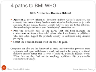 19
WHO Are the Best Decision Makers?
 Appoint a better-informed decision maker. Google’s engineers, for
example, have extraordinary freedom to decide what development projects the
company should pursue, because Google believes they are better informed
about technologies and tastes than the company’s executives are.
 Pass the decision risk to the party that can best manage the
consequences. Amazon forwarded orders to book wholesalers or publishers,
who then often shipped the products directly to customers using Amazon
packaging.
 Select the decision maker with the most to gain.
Companies can also use the framework to make their innovation processes more
systematic and open, with business model reinvention becoming a continual,
inclusive process rather than a series of isolated, internally focused events.
When they do, they find that the resulting capabilities offer a sustainable
competitive advantage.
4 paths to BMI-WHO
Matteo Cristofaro, Ph.D. student General Management Course
 