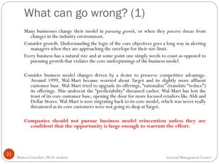 What can go wrong? (1)
21
Many businesses change their model in pursuing growth, or when they perceive threats from
changes in the industry environment.
Consider growth. Understanding the logic of the core objectives goes a long way in alerting
managers when they are approaching the envelope for their size limit.
Every business has a natural size and at some point one simply needs to coast as opposed to
pursuing growth that violates the core underpinnings of the business model.
Consider business model changes driven by a desire to preserve competitive advantage.
Around 1999, Wal-Mart became worried about Target and its slightly more affluent
customer base. Wal-Mart tried to upgrade its offerings, “rationalize” (translate “reduce”)
its offerings. This undercut the “predictability” discussed earlier. Wal-Mart has lost the
trust of its core customer base, opening the door for more focused retailers like Aldi and
Dollar Stores. Wal-Mart is now migrating back to its core model, which was never really
threatened as its core customers were not going to shop atTarget.
Companies should not pursue business model reinvention unless they are
confident that the opportunity is large enough to warrant the effort.
Matteo Cristofaro, Ph.D. student General Management Course
 