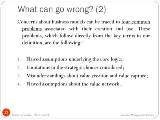 What can go wrong? (2)
22
Concerns about business models can be traced to four common
problems associated with their creation and use. These
problems, which follow directly from the key terms in our
definition, are the following:
1. Flawed assumptions underlying the core logic;
2. Limitations in the strategic choices considered;
3. Misunderstandings about value creation and value capture;
4. Flawed assumptions about the value network.
Matteo Cristofaro, Ph.D. student General Management Course
 