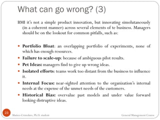 What can go wrong? (3)
23
BMI it’s not a simple product innovation, but innovating simolutaneously
(in a coherent manner) across several elements of te business. Managers
should be on the lookout for common pitfalls, such as:
 Portfolio Bloat: an overlapping portfolio of experiments, none of
which has enough resources.
 Failure to scale-up: because of ambiguous pilot results.
 Pet Ideas: managers find to give up wrong ideas.
 Isolated efforts: teams work too distant from the business to influence
it.
 Internal Focus: near-sighted attention to the organization’s internal
needs at the expense of the unmet needs of the customers.
 Historical Bias: overvalue past models and under value forward
looking distruptive ideas.
Matteo Cristofaro, Ph.D. student General Management Course
 
