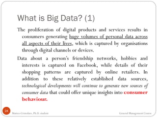 What is Big Data? (1)
24
The proliferation of digital products and services results in
consumers generating huge volumes of personal data across
all aspects of their lives, which is captured by organisations
through digital channels or devices.
Data about a person’s friendship networks, hobbies and
interests is captured on Facebook, while details of their
shopping patterns are captured by online retailers. In
addition to these relatively established data sources,
technological developments will continue to generate new sources of
consumer data that could offer unique insights into consumer
behaviour.
Matteo Cristofaro, Ph.D. student General Management Course
 