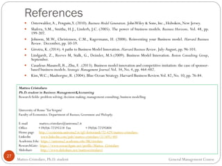 References
27
 Osterwalder,A., Penguin,Y. (2010). Business Model Generation. JohnWiley & Sons, Inc., Hoboken, New Jersey.
 Shafera, S.M., Smitha, H.J., Linderb, J.C. (2005). The power of business models. Business Horizons. Vol. 48, pp.
199-207.
 Johnson, M.W., Christensen, C.M., Kagermann, H. (2008). Reinventing your Business model. Harvard Business
Review. December, pp. 50-59.
 Girotra, K. (2014). 4 paths to Business Model Innovation. Harvard Business Review. July-August, pp. 96-103.
 Lindgardt, Z., Reeves M, Stalk, G., Deimler, M.S.(2009). Business Model Innovation. Boston Consulting Group,
September.
 Casadeus-Masanell, R., Zhu, F. .(2013). Business model innovation and competitive imitation: the case of sponsor-
based business models. Strategic Management Journal.Vol. 34, No. 4, pp. 464-482.
 Kim,W.C.; Mauborgne, R. (2004). Blue Ocean Strategy. Harvard Business Review.Vol. 82, No. 10, pp. 76-84.
Matteo Cristofaro, Ph.D. student General Management Course
Matteo Cristofaro
Ph.D.student in Business Management&Accounting
Research fields: problem solving; decision making; management consulting; business modelling.
University of Rome 'TorVergata'
Faculty of Economics. Department of Business,Government and Philosphy.
E-mail matteo.cristofaro@uniroma2.it
Office +39(0)6-72595518 Fax +39(0)6-72595804
Home page http://economia.uniroma2.it/igf/dottorandi/72-429/matteo-cristofaro-
Linkedin www.linkedin.com/pub/matteo-cristofaro/51/695/401
Academia.Edu: https://uniroma2.academia.edu/MCristofaro
ResearchGate: https://www.researchgate.net/profile/Matteo_Cristofaro
Slideshare http://www.slideshare.net/matteocristofaro1
 