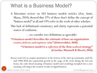 4
A litterature review on 103 business models articles (Zot, Amit,
Massa, 2010) showed that 37% of these don’t define the concept of
“buiness model” at all and 19% refer to the work of other scholars.
This lack of definitional consistency and clarity represents a potential
source of confusion.
…we consider two definitions as agreeable:
“A business model describes the rationale of how an organization
creates,delivers,and captures value” (Osterwalder, 2010)
“A business model is a reflection of the firm realized strategy”
(Casedus, Masanell & Ricart, 2010)
Business model did not acquire prominence in the lexicon of the start-up community until the
mid-1990s.With the exponential growth in the usage of the term during the dot-com
boom, the early literal meaning of business model (and modeling) morphed into a new
meaning, referring to the creation of value in digital business.
What is a Business Model?
Matteo Cristofaro, Ph.D. student General Management Course
 