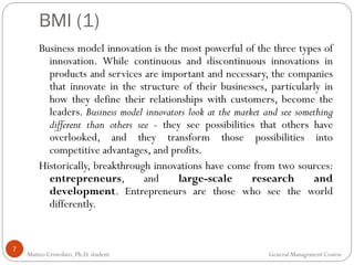 BMI (1)
7
Business model innovation is the most powerful of the three types of
innovation. While continuous and discontinuous innovations in
products and services are important and necessary, the companies
that innovate in the structure of their businesses, particularly in
how they define their relationships with customers, become the
leaders. Business model innovators look at the market and see something
different than others see - they see possibilities that others have
overlooked, and they transform those possibilities into
competitive advantages, and profits.
Historically, breakthrough innovations have come from two sources:
entrepreneurs, and large-scale research and
development. Entrepreneurs are those who see the world
differently.
Matteo Cristofaro, Ph.D. student General Management Course
 