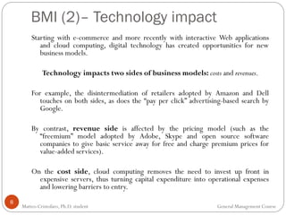 8
Starting with e-commerce and more recently with interactive Web applications
and cloud computing, digital technology has created opportunities for new
business models.
Technology impacts two sides of business models: costs and revenues.
For example, the disintermediation of retailers adopted by Amazon and Dell
touches on both sides, as does the “pay per click” advertising-based search by
Google.
By contrast, revenue side is affected by the pricing model (such as the
“freemium” model adopted by Adobe, Skype and open source software
companies to give basic service away for free and charge premium prices for
value-added services).
On the cost side, cloud computing removes the need to invest up front in
expensive servers, thus turning capital expenditure into operational expenses
and lowering barriers to entry.
BMI (2)– Technology impact
Matteo Cristofaro, Ph.D. student General Management Course
 
