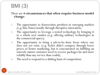 BMI (3)
9
There are 4 circumstances that often require business model
change:
1. The opportunity to democratize products in emerging markets
(e.g.Tata Nano) usually through disruptive innovation;
2. The opportunity to leverage a tested technology by bringing it
to a whole new market (e.g. offering military technologies in
the commercial space);
3. The opportunity to bring a job-to-be-done focus where one
does not yet exist. (e.g. Fedex didn’t compete through lower
prices or better marketing, but it concentrated on fulfilling an
enterely unmet customer need to receive packages far and more
reliably than any service than could);
4. The need to respond to a shifting basis of competition.
Matteo Cristofaro, Ph.D. student General Management Course
 