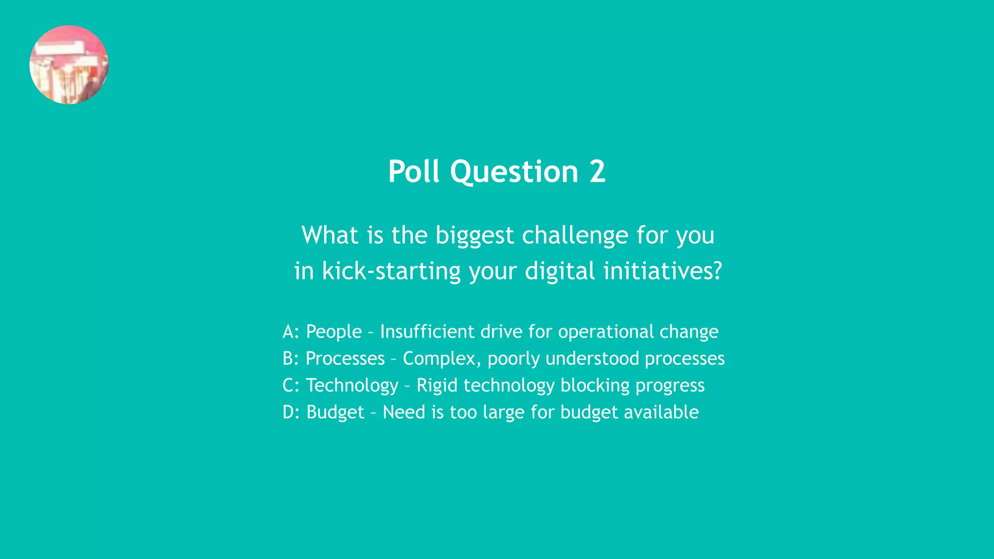 Poll Question 2
What is the biggest challenge for you
in kick-starting your digital initiatives?
A: People – Insufficient drive for operational change
B: Processes – Complex, poorly understood processes
C: Technology – Rigid technology blocking progress
D: Budget – Need is too large for budget available
 