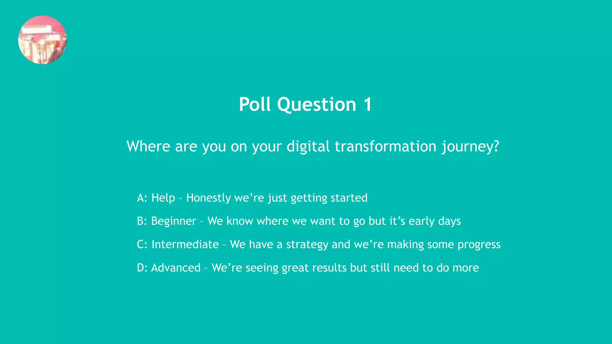 Poll Question 1
Where are you on your digital transformation journey?
A: Help – Honestly we’re just getting started
B: Beginner – We know where we want to go but it’s early days
C: Intermediate – We have a strategy and we’re making some progress
D: Advanced – We’re seeing great results but still need to do more
 