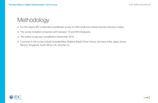 pg 18
An IDC InfoBrief, sponsored by SAPThe Next Steps in Digital Transformation: Methodology
» For this report, IDC conducted a worldwide survey of 3,904 small and midsize business decision makers.
» The survey included companies with between 10 and 999 employees.
» The online survey was completed in November 2016.
» Countries in the survey include Australia/New Zealand, Brazil, China, France, Germany, India, Japan, Korea,
Mexico, Singapore, South Africa, U.K., and the U.S.
Methodology
Home
 