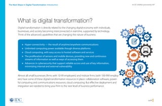 pg 3
An IDC InfoBrief, sponsored by SAPThe Next Steps in Digital Transformation: Introduction
Digital transformation is directly related to the changing digital economy with individuals,
businesses, and society becoming interconnected in real-time, supported by technology.
Think of the advanced capabilities that are changing the nature of business:
What is digital transformation?
Almost all small businesses (firms with 10-99 employees) and midsize firms (with 100-999 employ-
ees) have some of these digital transformation resources in place: collaboration software, power-
ful computing and communications resources, cloud computing. But effective deployment and
integration are needed to bring your firm to the next level of business performance.
» Hyper-connectivity — the result of anytime/anywhere communications
» Unlimited computing power available though diverse platforms
» Cloud computing, with easy access to hosted software and services
» The proliferation of sensors and mobile devices, providing new and continuous
streams of information as well as ways of accessing them
» Advances in cybersecurity that support reliable access and use of key information,
minimizing internal and external vulnerability
Home
 