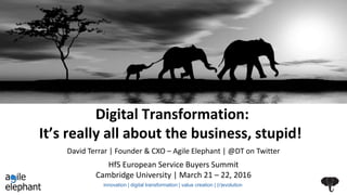 Digital Transformation:
It’s really all about the business, stupid!
HfS European Service Buyers Summit
Cambridge University | March 21 – 22, 2016
David Terrar | Founder & CXO – Agile Elephant | @DT on Twitter
innovation | digital transformation | value creation | (r)evolution
 