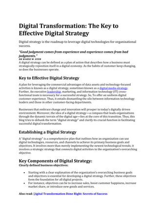 Digital Transformation: The Key to
Effective Digital Strategy
Digital strategy is the roadmap to leverage digital technologies for organizational
success.
“Good judgment comes from experience and experience comes from bad
judgments.”
DR WARNE W. DYER
A digital strategy can be defined as a plan of action that describes how a business must
strategically reposition itself in a digital economy. As the habits of customer keep changing,
so does the businesses operate.
Key to Effective Digital Strategy
A plan for leveraging the commercial advantages of data assets and technology-focused
activities is known as a digital strategy, sometimes known as a digital media strategy.
Further, An executive leadership, marketing, and information technology (IT) cross-
functional team is necessary for a successful strategy. So, To offer an uniform digital
customer experience. Thus, it entails dismantling the silo between information technology
leaders and those in other customer-facing departments.
Businesses that embrace change and innovation will prosper in today’s digitally driven
environment. Moreover, the idea of a digital strategy—a compass that leads organisations
through the dynamic terrain of the digital age—lies at the core of this transition. Thus, this
blog tries to debunk the term “digital strategy” and clarify its crucial function in facilitating
successful digital transformation.
Establishing a Digital Strategy
A “digital strategy” is a comprehensive plan that outlines how an organization can use
digital technologies, resources, and channels to achieve its primary business goals and
objectives. It involves more than merely implementing the newest technological trends; it
involves a strategic strategy that connects digital activities to the organization’s overarching
objective.
Key Components of Digital Strategy:
Clearly defined business objectives:
• Starting with a clear explanation of the organization’s overarching business goals
and objectives is essential for developing a digital strategy. Further, these objectives
form the foundation for all digital projects.
• For instance, objectives can be to increase sales, boost customer happiness, increase
market share, or introduce new goods and services.
Also read: Digital Transformation Done Right: Secrets of Success
 