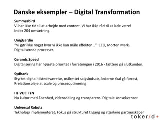 Danske eksempler – Digital Transformation
Summerbird
Vi har ikke tid til at arbejde med content. Vi har ikke råd til at lade være!
Index 204 omsætning.
UnigGardin
“Vi gør ikke noget hvor vi ikke kan måle effekten…” CEO, Morten Mark.
Digitaliserede processer.
Ceramic Speed
Digitalisering har højeste prioritet i forretningen i 2016 - tættere på slutkunden.
Sydbank
Styrket digital tilstedeværelse, målrettet salgsindsats, lederne skal gå forrest,
Rrelationspleje at scale og procesoptimering
HF VUC FYN
Nu kultur med åbenhed, vidensdeling og transparens. Digitale konsekvenser.
Universal Robots
Teknologi implementeret. Fokus på strukturet tilgang og stærkere partnerskaber
 