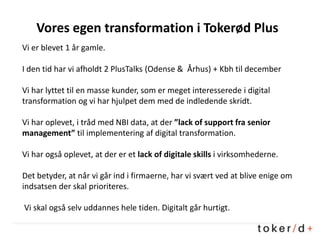 Vores egen transformation i Tokerød Plus
Vi er blevet 1 år gamle.
I den tid har vi afholdt 2 PlusTalks (Odense & Århus) + Kbh til december
Vi har lyttet til en masse kunder, som er meget interesserede i digital
transformation og vi har hjulpet dem med de indledende skridt.
Vi har oplevet, i tråd med NBI data, at der ”lack of support fra senior
management” til implementering af digital transformation.
Vi har også oplevet, at der er et lack of digitale skills i virksomhederne.
Det betyder, at når vi går ind i firmaerne, har vi svært ved at blive enige om
indsatsen der skal prioriteres.
Vi skal også selv uddannes hele tiden. Digitalt går hurtigt.
 