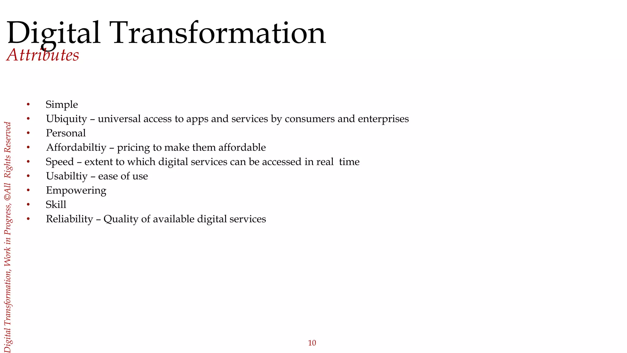 10
igitalTransformation,WorkinProgress,©AllRightsReserved
Digital Transformation
Attributes
• Simple
• Ubiquity – universal access to apps and services by consumers and enterprises
• Personal
• Affordabiltiy – pricing to make them affordable
• Speed – extent to which digital services can be accessed in real time
• Usabiltiy – ease of use
• Empowering
• Skill
• Reliability – Quality of available digital services
 