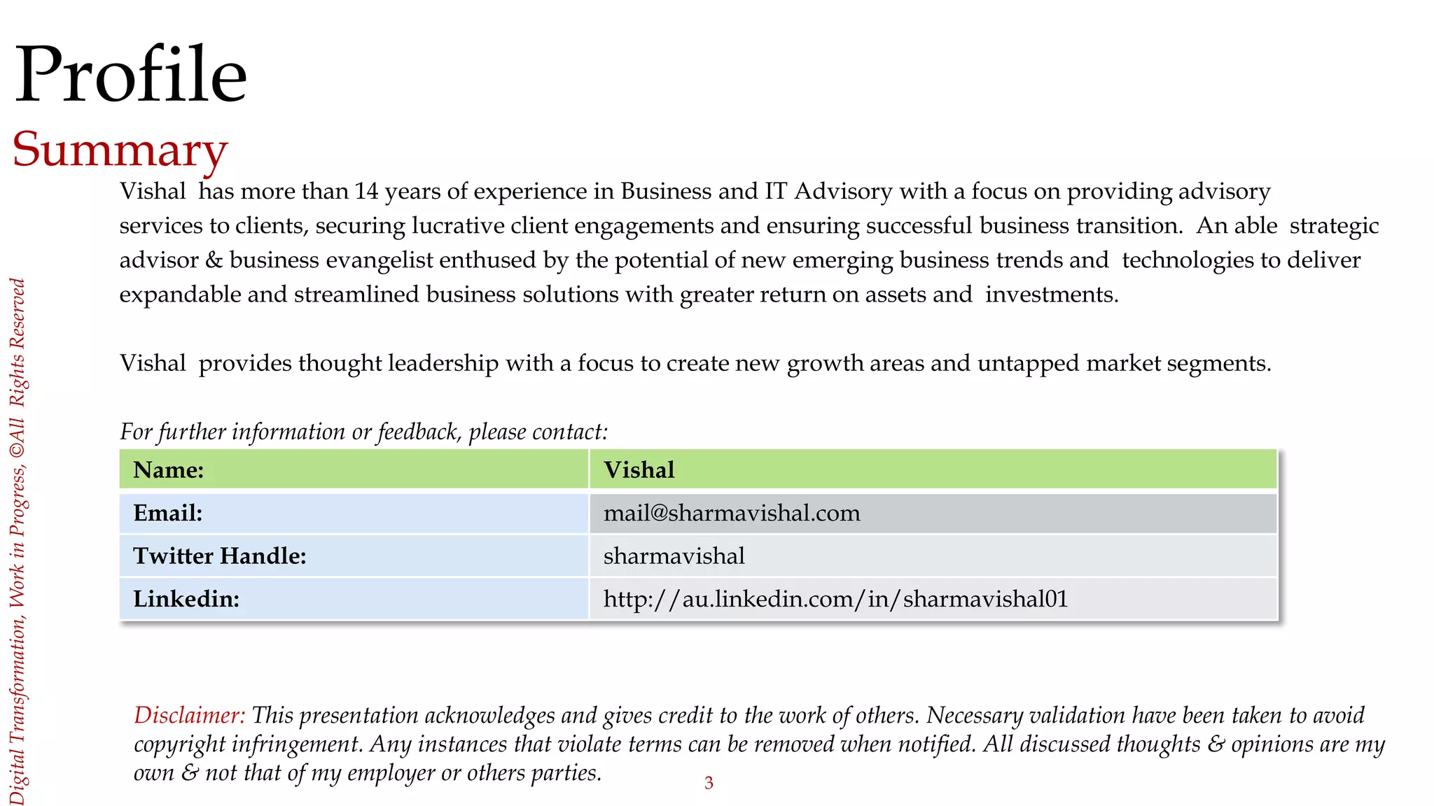 3
igitalTransformation,WorkinProgress,©AllRightsReserved
Profile
Summary
Vishal has more than 14 years of experience in Business and IT Advisory with a focus on providing advisory
services to clients, securing lucrative client engagements and ensuring successful business transition. An able strategic
advisor & business evangelist enthused by the potential of new emerging business trends and technologies to deliver
expandable and streamlined business solutions with greater return on assets and investments.
Vishal provides thought leadership with a focus to create new growth areas and untapped market segments.
For further information or feedback, please contact:
Name: Vishal
Email: mail@sharmavishal.com
Twitter Handle: sharmavishal
Linkedin: http://au.linkedin.com/in/sharmavishal01
Disclaimer: This presentation acknowledges and gives credit to the work of others. Necessary validation have been taken to avoid
copyright infringement. Any instances that violate terms can be removed when notified. All discussed thoughts & opinions are my
own & not that of my employer or others parties.
 
