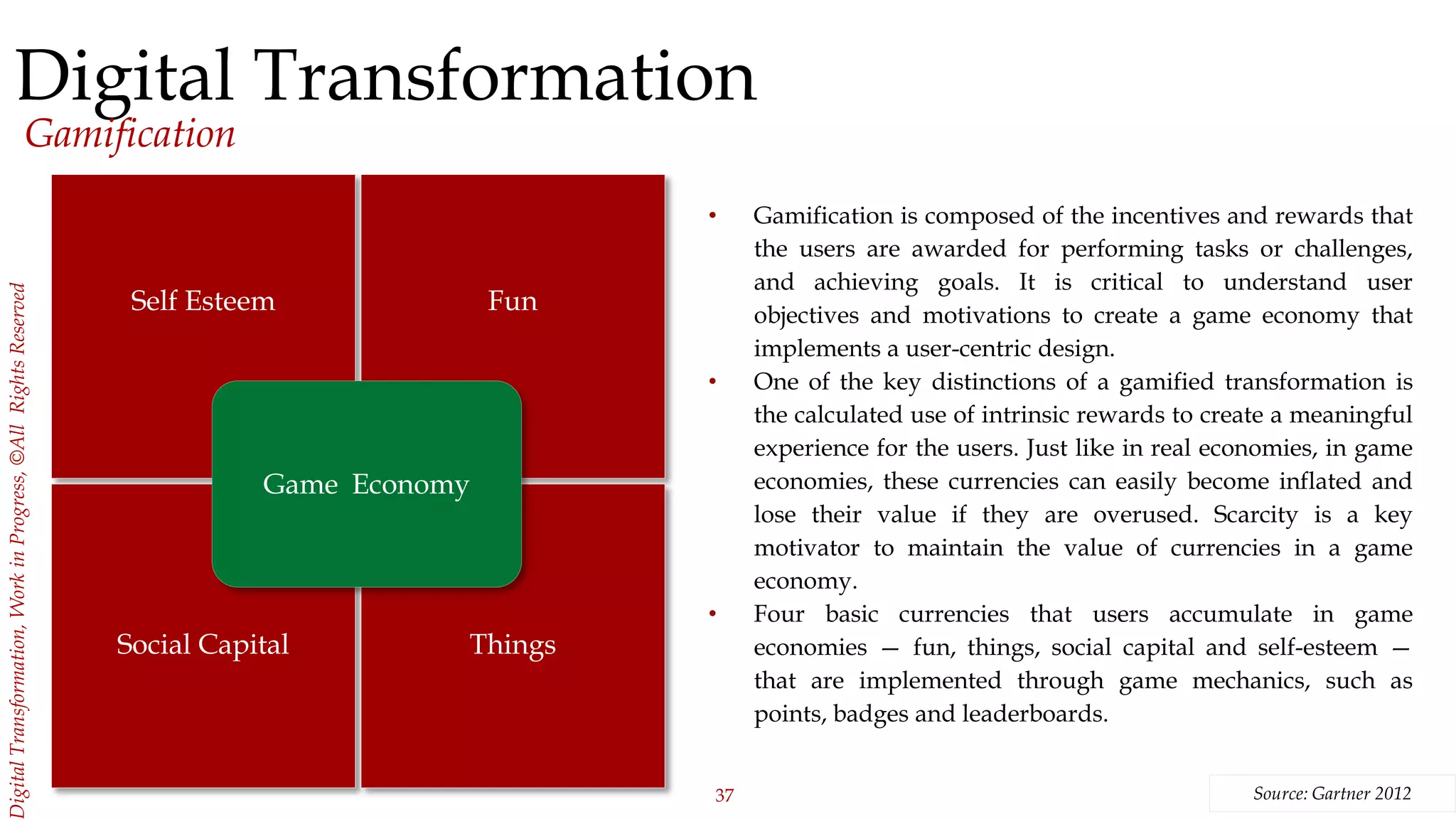 37
igitalTransformation,WorkinProgress,©AllRightsReserved
Digital Transformation
Gamification
• Gamification is composed of the incentives and rewards that
the users are awarded for performing tasks or challenges,
and achieving goals. It is critical to understand user
objectives and motivations to create a game economy that
implements a user-centric design.
• One of the key distinctions of a gamified transformation is
the calculated use of intrinsic rewards to create a meaningful
experience for the users. Just like in real economies, in game
economies, these currencies can easily become inflated and
lose their value if they are overused. Scarcity is a key
motivator to maintain the value of currencies in a game
economy.
• Four basic currencies that users accumulate in game
economies — fun, things, social capital and self-esteem —
that are implemented through game mechanics, such as
points, badges and leaderboards.
Source: Gartner 2012
Self Esteem
Social Capital
Fun
Things
Game Economy
 