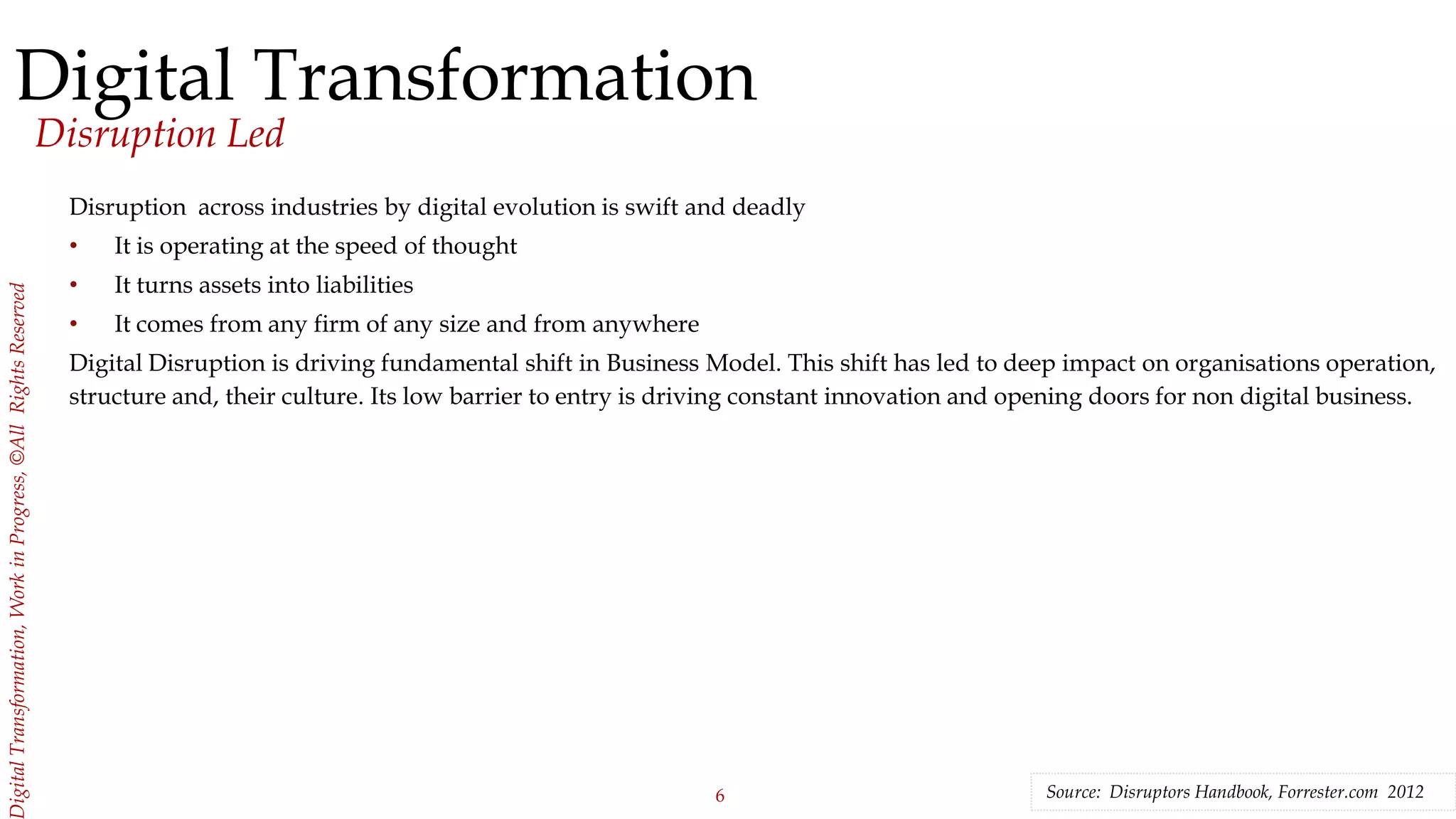 6
igitalTransformation,WorkinProgress,©AllRightsReserved
Digital Transformation
Disruption Led
Disruption across industries by digital evolution is swift and deadly
• It is operating at the speed of thought
• It turns assets into liabilities
• It comes from any firm of any size and from anywhere
Digital Disruption is driving fundamental shift in Business Model. This shift has led to deep impact on organisations operation,
structure and, their culture. Its low barrier to entry is driving constant innovation and opening doors for non digital business.
Source: Disruptors Handbook, Forrester.com 2012
 