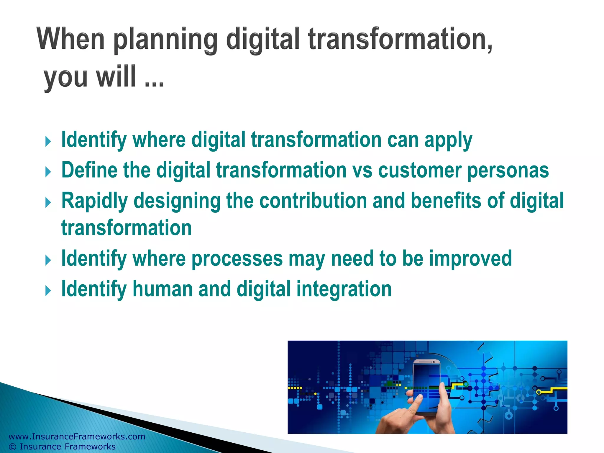 www.InsuranceFrameworks.com
© Insurance Frameworks
 Identify where digital transformation can apply
 Define the digital transformation vs customer personas
 Rapidly designing the contribution and benefits of digital
transformation
 Identify where processes may need to be improved
 Identify human and digital integration
 