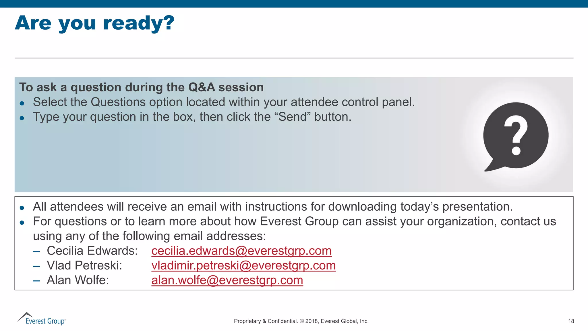 Proprietary & Confidential. © 2018, Everest Global, Inc. 18
Are you ready?
To ask a question during the Q&A session
 Select the Questions option located within your attendee control panel.
 Type your question in the box, then click the “Send” button.
 All attendees will receive an email with instructions for downloading today’s presentation.
 For questions or to learn more about how Everest Group can assist your organization, contact us
using any of the following email addresses:
– Cecilia Edwards: cecilia.edwards@everestgrp.com
– Vlad Petreski: vladimir.petreski@everestgrp.com
– Alan Wolfe: alan.wolfe@everestgrp.com
 
