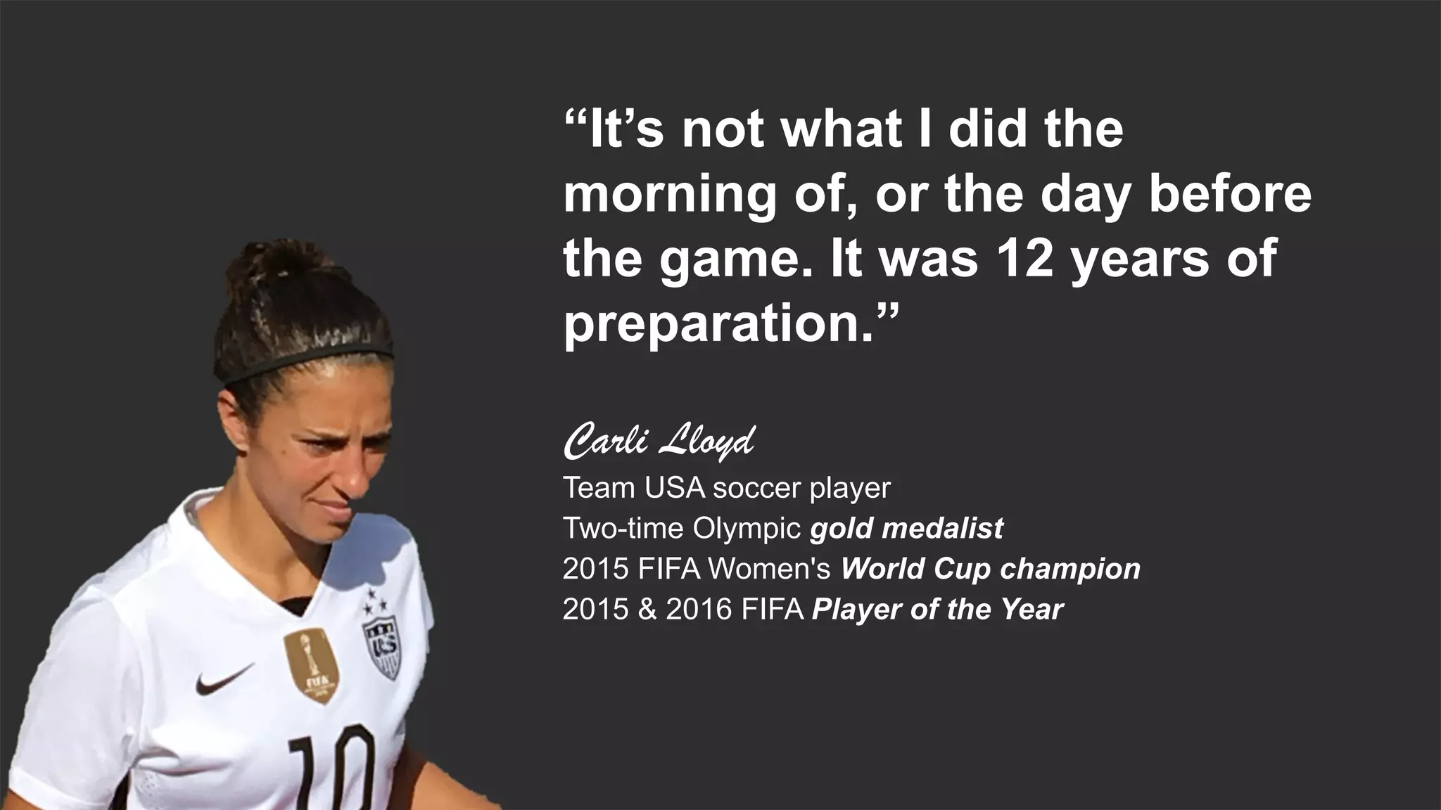 Proprietary & Confidential. © 2018, Everest Global, Inc. 3
“It’s not what I did the
morning of, or the day before
the game. It was 12 years of
preparation.”
Carli Lloyd
Team USA soccer player
Two-time Olympic gold medalist
2015 FIFA Women's World Cup champion
2015 & 2016 FIFA Player of the Year
 