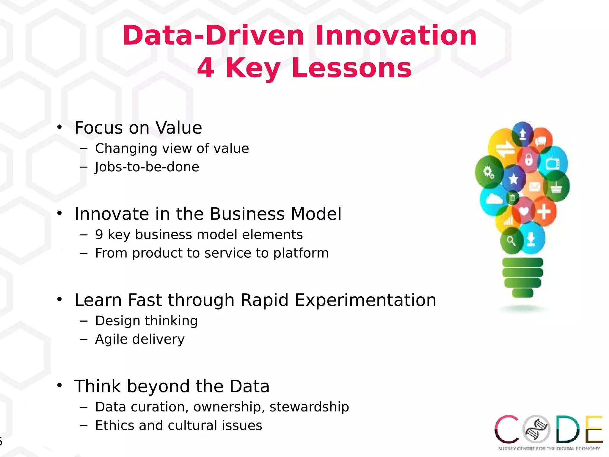5
Data-Driven Innovation
4 Key Lessons
• Focus on Value
– Changing view of value
– Jobs-to-be-done
• Innovate in the Business Model
– 9 key business model elements
– From product to service to platform
• Learn Fast through Rapid Experimentation
– Design thinking
– Agile delivery
• Think beyond the Data
– Data curation, ownership, stewardship
– Ethics and cultural issues
 