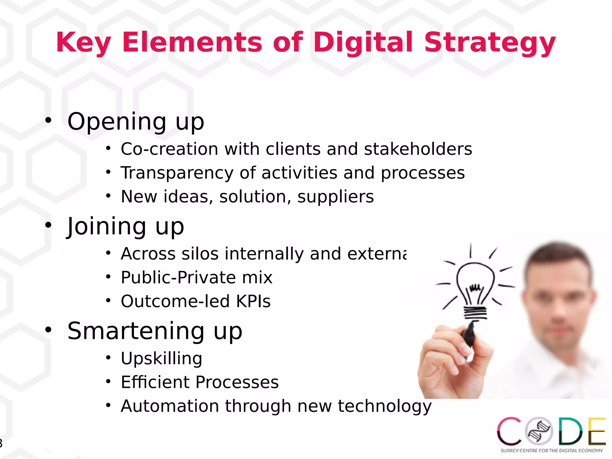 3
Key Elements of Digital Strategy
• Opening up
• Co-creation with clients and stakeholders
• Transparency of activities and processes
• New ideas, solution, suppliers
• Joining up
• Across silos internally and externally
• Public-Private mix
• Outcome-led KPIs
• Smartening up
• Upskilling
• Efcient Processes
• Automation through new technology
 