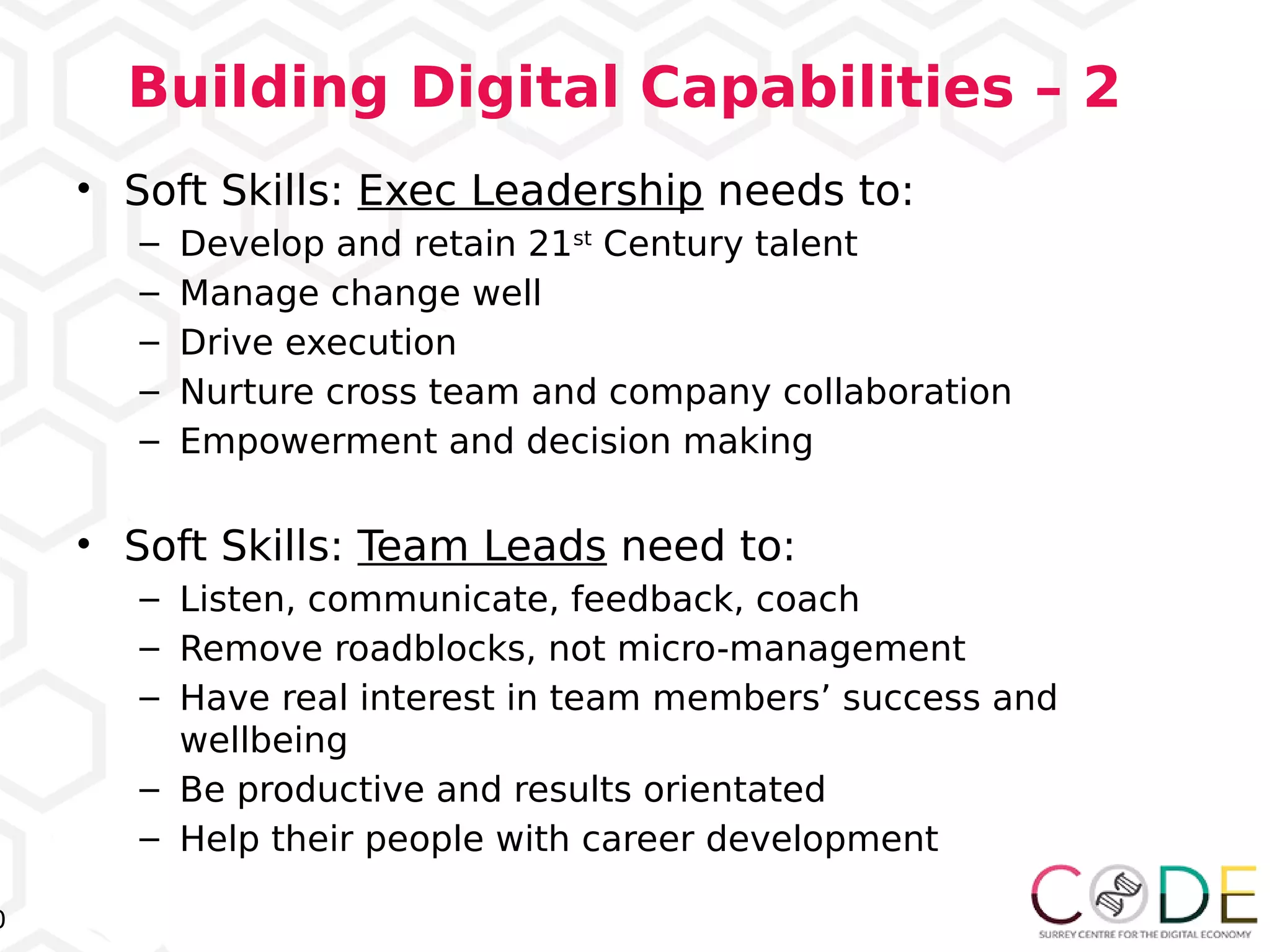 0
Building Digital Capabilities – 2
• Soft Skills: Exec Leadership needs to:
– Develop and retain 21st
Century talent
– Manage change well
– Drive execution
– Nurture cross team and company collaboration
– Empowerment and decision making
• Soft Skills: Team Leads need to:
– Listen, communicate, feedback, coach
– Remove roadblocks, not micro-management
– Have real interest in team members’ success and
wellbeing
– Be productive and results orientated
– Help their people with career development
 
