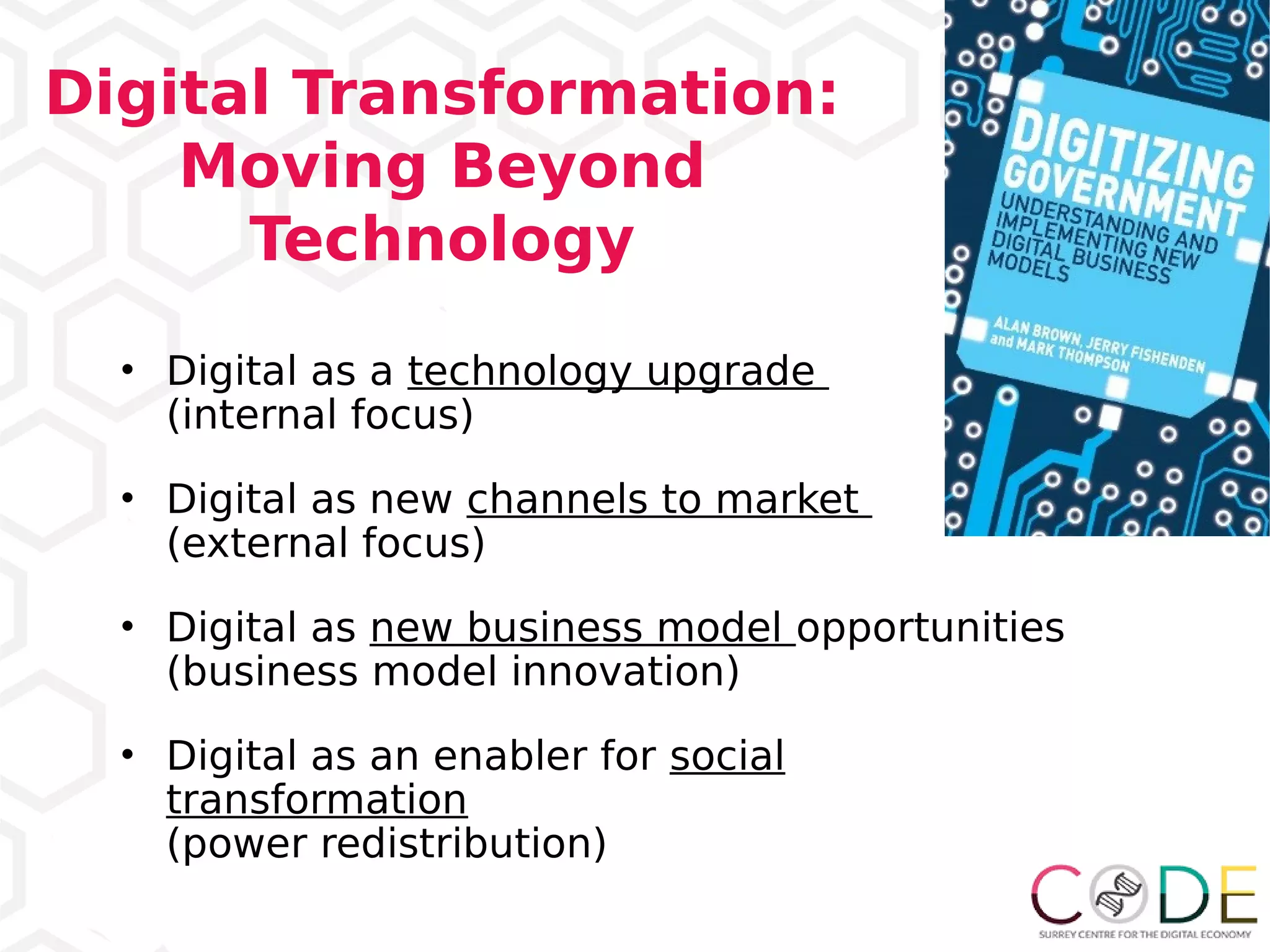 Digital Transformation:
Moving Beyond
Technology
• Digital as a technology upgrade
(internal focus)
• Digital as new channels to market
(external focus)
• Digital as new business model opportunities
(business model innovation)
• Digital as an enabler for social
transformation
(power redistribution)
 