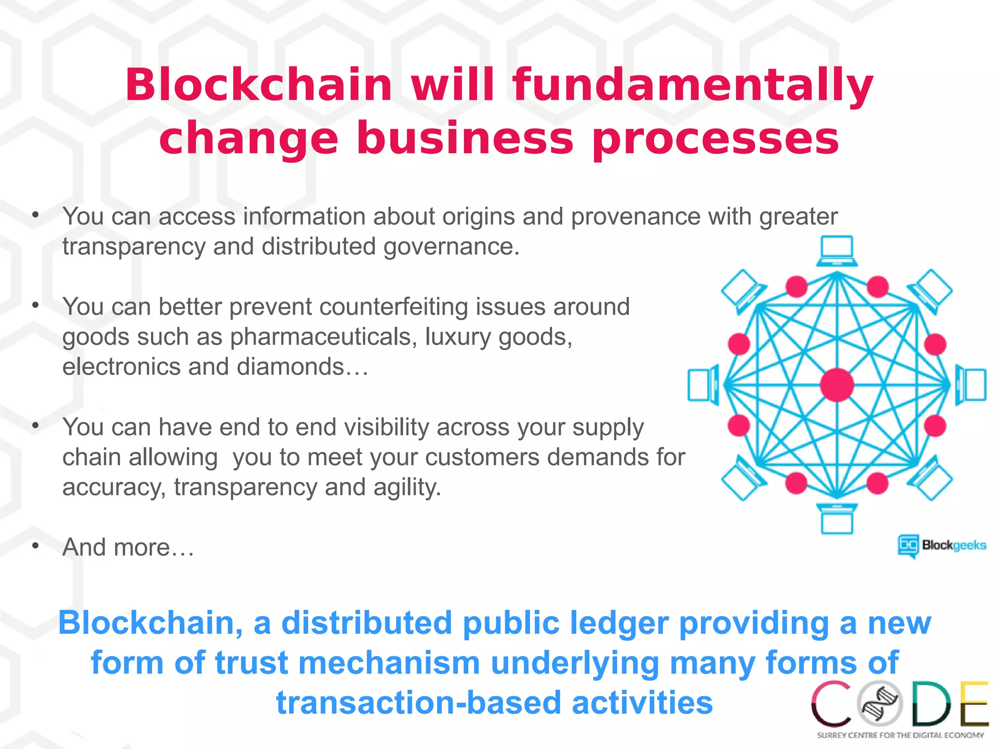 • You can access information about origins and provenance with greater
transparency and distributed governance.
• You can better prevent counterfeiting issues around
goods such as pharmaceuticals, luxury goods,
electronics and diamonds…
• You can have end to end visibility across your supply
chain allowing you to meet your customers demands for
accuracy, transparency and agility.
• And more…
Blockchain, a distributed public ledger providing a new
form of trust mechanism underlying many forms of
transaction-based activities
Blockchain will fundamentally
change business processes
 