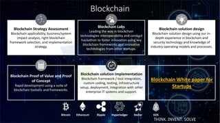 Blockchain
9
Blockchain Strategy Assessment
Blockchain applicability, business/system
impact analysis, right blockchain
framework selection, and implementation
strategy.
Blockchain Labs
Leading the way in blockchain
technologies interoperability and conduct
hackathon to foster innovation using key
blockchain frameworks and innovative
technologies from other startups.
Blockchain solution design
Blockchain solution design using our in-
depth experience in blockchain and
security technology and knowledge of
industry operating models and processes.
Blockchain Proof of Value and Proof
of Concept
Rapid development using a suite of
blockchain toolsets and frameworks.
Blockchain solution implementation
Blockchain framework / tool integration,
custom coding, testing, infrastructure
setup, deployment, integration with other
enterprise IT systems and support.
Blockchain White paper for
Startups
Bitcoin Ethereum Ripple Hyperledger Stellar EOS
THINK. INVENT. SOLVE
 