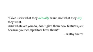 “Give users what they actually want, not what they say
they want.
And whatever you do, don’t give them new features just
because your competitors have them!”
– Kathy Sierra
 