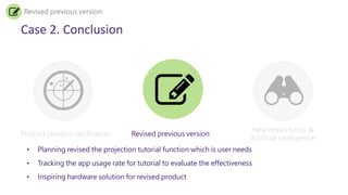 Case 2. Conclusion
Product position verification Revised previous version
New opportunity &
Artificial intelligence
Revised previous version
• Planning revised the projection tutorial function which is user needs
• Tracking the app usage rate for tutorial to evaluate the effectiveness
• Inspiring hardware solution for revised product
 