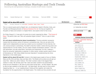 Following Australian Startups and Tech Trends
  Discovering the next generation of startups, innovation & tech trends in Australia




  Home      Aussie Startups List          Analysis        Interviews         Carnival 20008   Contact                    Find                          Go




Digital will be about M3 and N3                                                                         Site Sponsors:      Subscribe

  Vishal   Thursday, September 18, 2008 Article , GuestPost , Media , News , Trends                                      Subscribe via RSS Feed

This is a second guest post by Rajesh Jain, an entrepreneur based in Mumbai, India, and                                  or, Subscribe via email:
Founder and Managing Director of Netcore Solutions Pvt Ltd. He has put together his
thoughts on News and Content in a Digital World. Lets explore what he has to say:                                        Enter your email            Go


On Friday (August 1), I was part of a panel at an event organized by afaqs - “The Future of
News.” My panel’s topic was “Who will subsidise Digital Content?” Here is a gist of what
                                                                                                                            Australian Startups Carnival 2008
spoke:
                                                                                                                         Summary - Australian Startups
It’s not about subsidising but about monetisation: Thinking subsidies necessarily
                                                                                                                         Carnival 2008
implies that the primary source of revenue is somewhere else. How can we look at the                                        Archive
digital world independently and see how content can be monetised? On the Internet, the
                                                                                                                           June 2012 (2)
only revenue stream is advertising. My belief is that the mobile is where the big action and
opportunities lie. On the mobile, one can create multiple monetisation streams - from not                                  April 2009 (5)

just advertisers, but also subscribers, merchants and enterprises. For this, creating a                                    March 2009 (5)
direct-to-consumer relationship is essential. In other words, content owners need to think                                 February 2009 (1)
of themselves as “VAS (Value-Added Services) Operators” [complementing the Voice                                           December 2008 (2)
Operators] in the mobile space.                                                                                            October 2008 (1)

Digital will be about M3 and N3: Content in the digital space needs to focus on Mobile,                                    September 2008 (13)
Mass and My (M3) and Now, New and Near (N3). The Mobile will be where we will get our                                      August 2008 (27)
news first - before any other medium. The sheer numbers make it the biggest Mass                                           July 2008 (9)
medium in India. We will also want “My” news and other content to be personalised -                                        June 2008 (14)
things we are interested in. We want to know about things Now - as they happen. We want                                    May 2008 (3)
to also be kept updated on the New stuff - the Naya Naya. We also want to know what’s                                      April 2008 (7)
happening Near us — in our neighbourhood. Putting all this together will create the                                        March 2008 (43)
foundation for the opportunities in the Digital space. The mobile can thus provide not just
                                                                                                                           February 2008 (9)
 