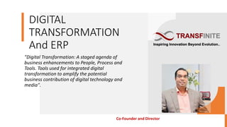DIGITAL
TRANSFORMATION
And ERP
"Digital Transformation: A staged agenda of
business enhancements to People, Process and
Tools. Tools used for integrated digital
transformation to amplify the potential
business contribution of digital technology and
media".
Co-Founder and Director
 