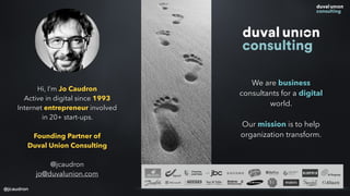 Hi, I’m Jo Caudron
Active in digital since 1993
Internet entrepreneur involved
in 20+ start-ups.
Founding Partner of
Duval Union Consulting
@jcaudron
jo@duvalunion.com
We are business
consultants for a digital
world.
Our mission is to help
organization transform.
@jcaudron
 