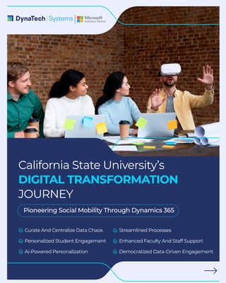 Curate And Centralize Data Chaos
Personalized Student Engagement
Ai-Powered Personalization
Streamlined Processes
Enhanced Faculty And Staff Support
Democratized Data-Driven Engagement
California State University’s
DIGITAL TRANSFORMATION
JOURNEY
Pioneering Social Mobility Through Dynamics 365
 