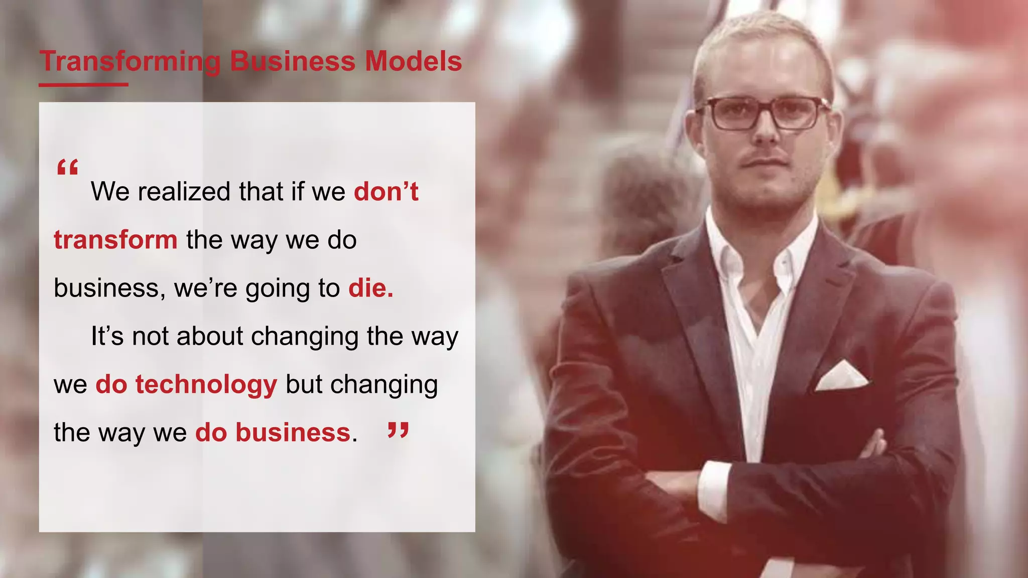 Transforming Business Models
We realized that if we don’t
transform the way we do
business, we’re going to die.
It’s not about changing the way
we do technology but changing
the way we do business.
“
”
 